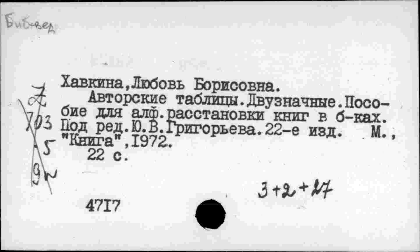 ﻿
, Хавкина,Любовь Борисовна.
£ Авторские таблицы.Двузначные.Посо-оие для алф.расстановки книг в б-ках. £?^И^к^иг°Рьева-22-е изд- М-.
22 с’
4717
з^-Ц-